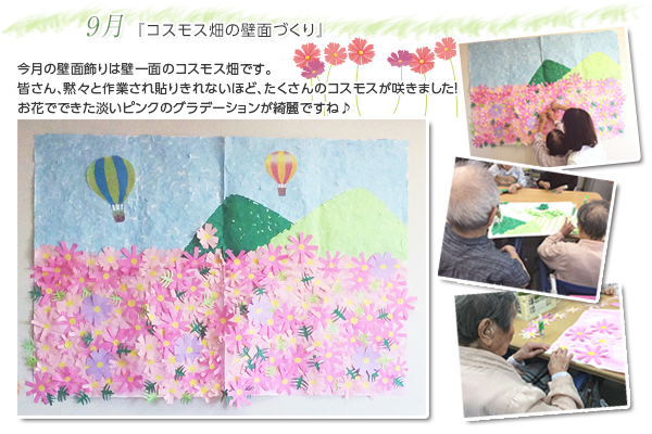 9月 『コスモス畑の壁面づくり』
今月の壁面飾りは壁一面のコスモス畑です。
皆さん、黙々と作業され貼りきれないほど、たくさんのコスモスが咲きました!
お花でできた淡いピンクのグラデーションが綺麗ですね♪
