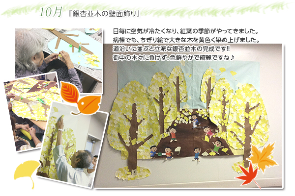 10月 『銀杏並木の壁面飾り』
日毎に空気が冷たくなり、紅葉の季節がやってきました。
病棟でも、ちぎり絵で大きな木を黄色く染め上げました。
道沿いに並ぶと立派な銀杏並木の完成です!!
街中の木々に負けず、色鮮やかで綺麗ですね♪