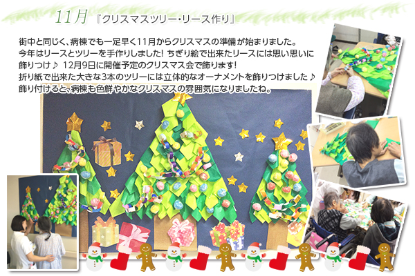 11月 『クリスマスツリー・リース作り』
街中と同じく、病棟でも一足早く11月からクリスマスの準備が始まりました。
今年はリースとツリーを手作りしました!
ちぎり絵で出来たリースには思い思いに飾りつけ♪
12月9日に開催予定のクリスマス会で飾ります!
折り紙で出来た大きな3本のツリーには立体的なオーナメントを飾りつけました♪
飾り付けると、病棟も色鮮やかなクリスマスの雰囲気になりましたね。
