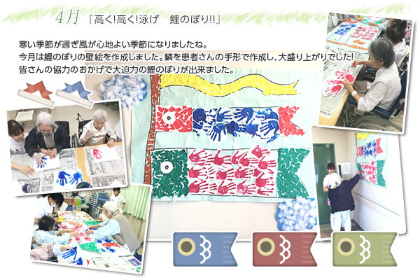 4月 『高く!高く!泳げ 鯉のぼり!!』
寒い季節が過ぎ風が心地よい季節になりましたね。
今月は鯉のぼりの壁絵を作成しました。
鱗を患者さんの手形で作成し、大盛り上がりでした!
皆さんの協力のおかげで大迫力の鯉のぼりが出来ました。