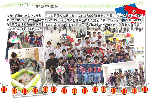 8月 『摂津夏祭り開催!!』
今年も開催しました。患者さんにも盆踊りの輪に参加してもらい、時折笑いが起こりながら、楽しく踊りました。なんと、射的・金魚すくいではびっくりする記録が出たりと童心に戻ってスタッフ共々楽しみました。普段とは違う表情が見られてすごく良かったです。後日、先月に皆で作ったメダル型うちわを写真付きで贈ります。お楽しみに。