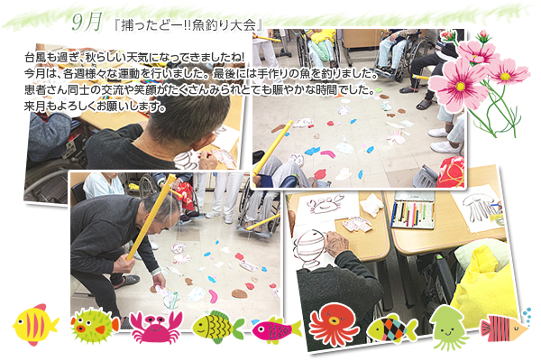 9月 『捕ったどー!!魚釣り大会』
台風も過ぎ、秋らしい天気になってきましたね!今月は、各週様々な運動を行いました。最後には手作りの魚を釣りました。
患者さん同士の交流や笑顔がたくさんみられとても賑やかな時間でした。来月もよろしくお願いします。