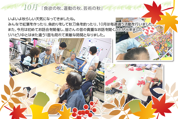 10月 『食欲の秋、運動の秋、芸術の秋』
いよいよ秋らしい天気になってきましたね。
みんなで紅葉を作ったり、魚釣りをして秋刀魚を釣ったり、10月は毎週違う活動を行いました。また、今月は初めてお話会を開催し、皆さんの昔の貴重なお話を聞くことが出来ました。
リハビリ中とはまた違う1面も見れて素敵な時間となりました。