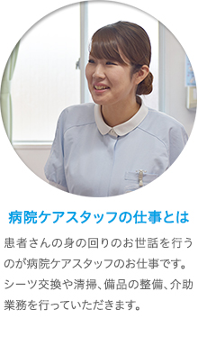 病院ケアスタッフの仕事とは　病院で、患者さんの身の回りのお世話を行うのが病院ケアスタッフのお仕事です。まずはベッドメイキングなどから始めていただき、食事や入浴の介助、おむつ交換などの業務も行っていただきます。