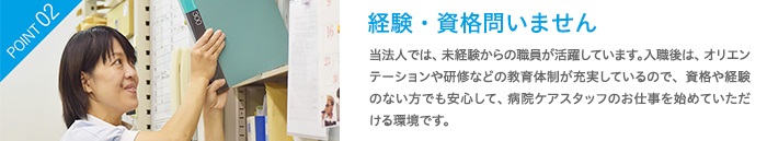 経験・資格問いません　当法人では、未経験からの職員が活躍しています。入職後は、オリエンテーションや研修などの教育体制が充実しているので、資格や経験のない方でも安心して、病院ケアスタッフのお仕事を始めていただける環境です。